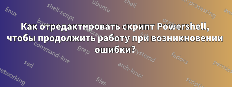 Как отредактировать скрипт Powershell, чтобы продолжить работу при возникновении ошибки?