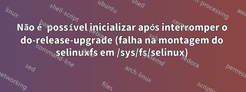 Não é possível inicializar após interromper o do-release-upgrade (falha na montagem do selinuxfs em /sys/fs/selinux)