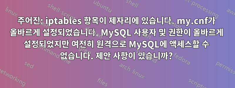 주어진: iptables 항목이 제자리에 있습니다. my.cnf가 올바르게 설정되었습니다. MySQL 사용자 및 권한이 올바르게 설정되었지만 여전히 원격으로 MySQL에 액세스할 수 없습니다. 제안 사항이 있습니까?