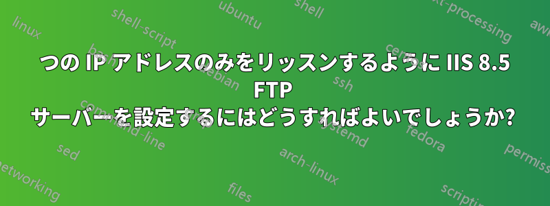 1 つの IP アドレスのみをリッスンするように IIS 8.5 FTP サーバーを設定するにはどうすればよいでしょうか?