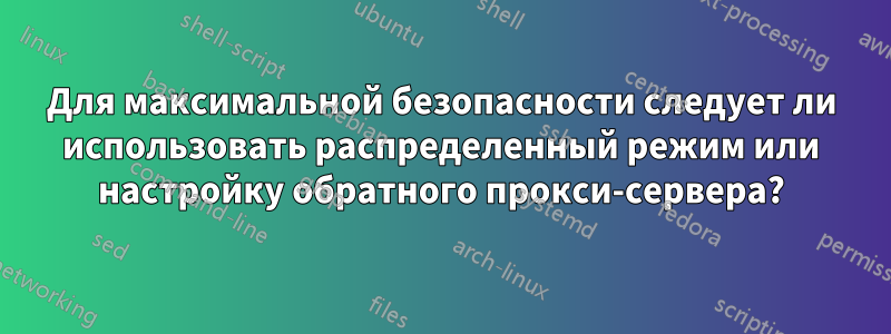 Для максимальной безопасности следует ли использовать распределенный режим или настройку обратного прокси-сервера?
