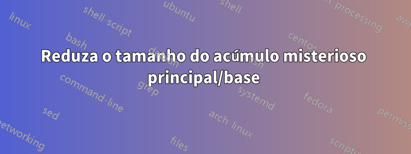 Reduza o tamanho do acúmulo misterioso principal/base