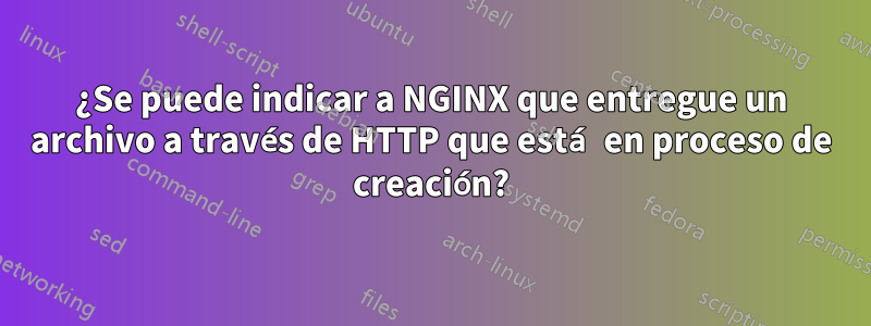 ¿Se puede indicar a NGINX que entregue un archivo a través de HTTP que está en proceso de creación?