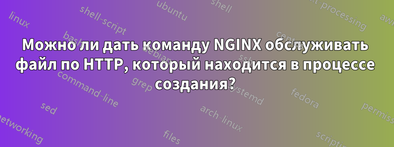 Можно ли дать команду NGINX обслуживать файл по HTTP, который находится в процессе создания?
