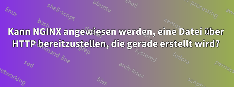 Kann NGINX angewiesen werden, eine Datei über HTTP bereitzustellen, die gerade erstellt wird?
