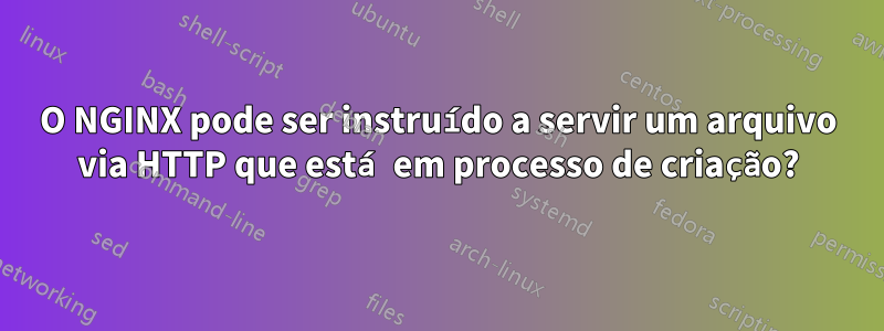 O NGINX pode ser instruído a servir um arquivo via HTTP que está em processo de criação?