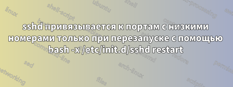 sshd привязывается к портам с низкими номерами только при перезапуске с помощью bash -x /etc/init.d/sshd restart