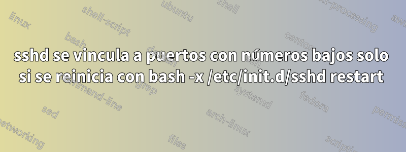 sshd se vincula a puertos con números bajos solo si se reinicia con bash -x /etc/init.d/sshd restart
