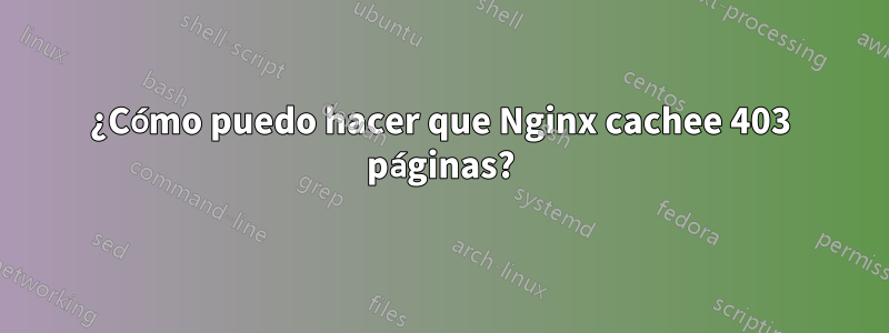 ¿Cómo puedo hacer que Nginx cachee 403 páginas?