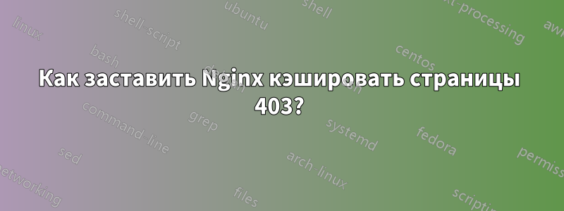 Как заставить Nginx кэшировать страницы 403?