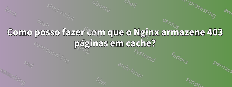 Como posso fazer com que o Nginx armazene 403 páginas em cache?