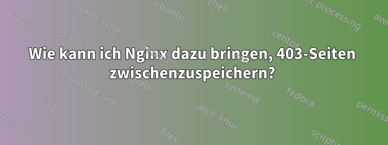 Wie kann ich Nginx dazu bringen, 403-Seiten zwischenzuspeichern?