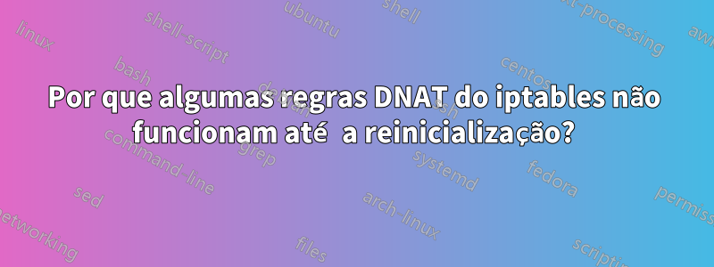 Por que algumas regras DNAT do iptables não funcionam até a reinicialização?