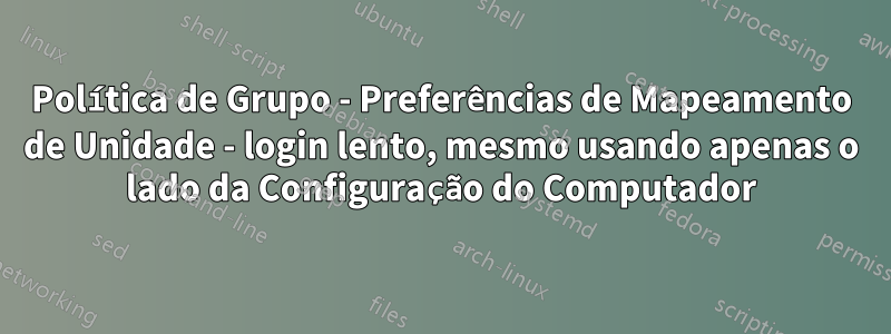 Política de Grupo - Preferências de Mapeamento de Unidade - login lento, mesmo usando apenas o lado da Configuração do Computador