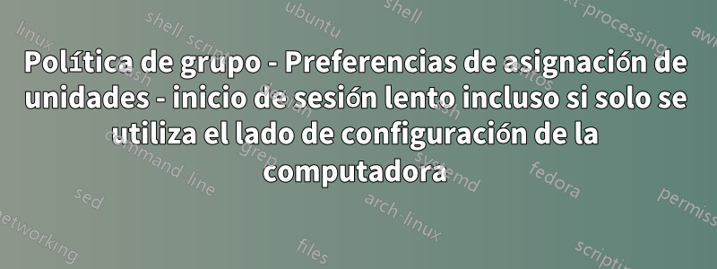 Política de grupo - Preferencias de asignación de unidades - inicio de sesión lento incluso si solo se utiliza el lado de configuración de la computadora
