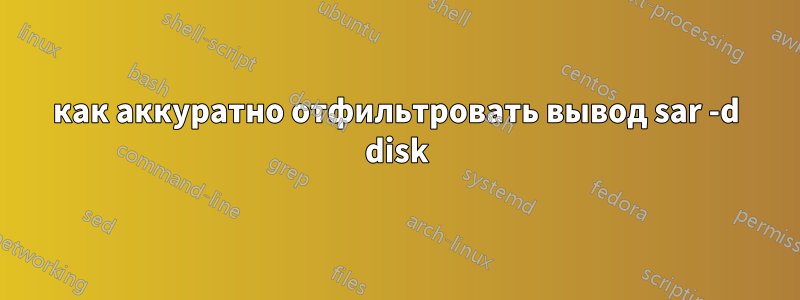 как аккуратно отфильтровать вывод sar -d disk