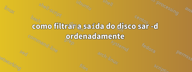 como filtrar a saída do disco sar -d ordenadamente