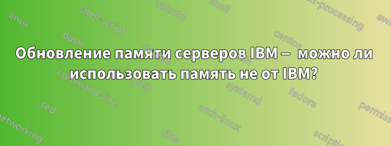 Обновление памяти серверов IBM — можно ли использовать память не от IBM?