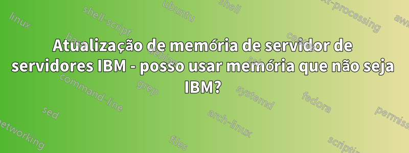 Atualização de memória de servidor de servidores IBM - posso usar memória que não seja IBM?