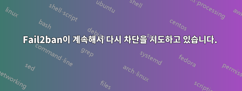 Fail2ban이 계속해서 다시 차단을 시도하고 있습니다.