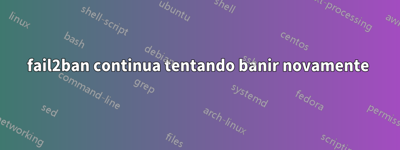 fail2ban continua tentando banir novamente