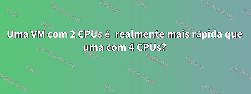Uma VM com 2 CPUs é realmente mais rápida que uma com 4 CPUs?