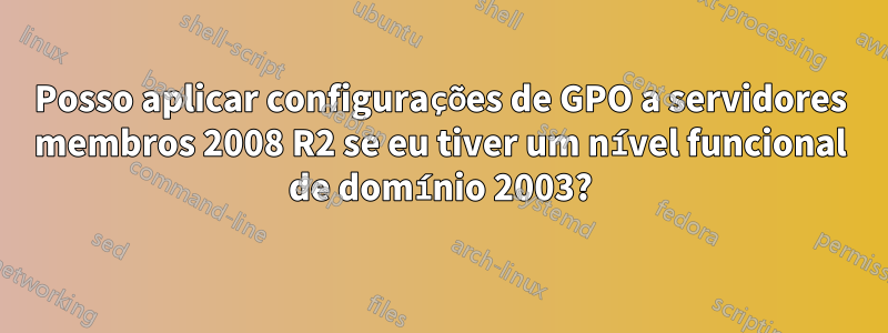 Posso aplicar configurações de GPO a servidores membros 2008 R2 se eu tiver um nível funcional de domínio 2003?