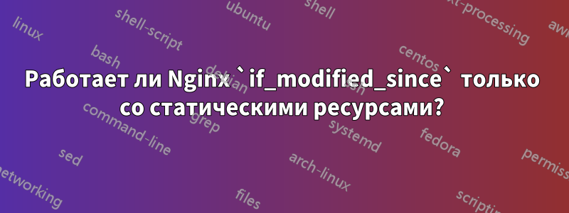 Работает ли Nginx `if_modified_since` только со статическими ресурсами?