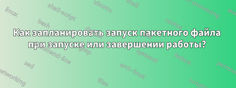 Как запланировать запуск пакетного файла при запуске или завершении работы?