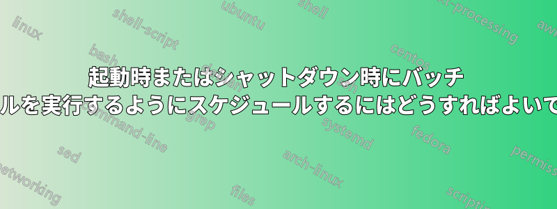 起動時またはシャットダウン時にバッチ ファイルを実行するようにスケジュールするにはどうすればよいですか?