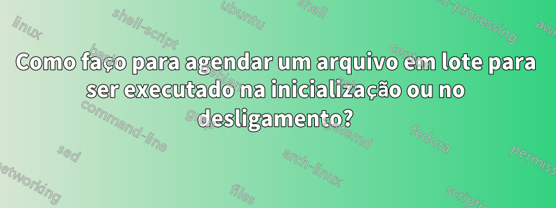 Como faço para agendar um arquivo em lote para ser executado na inicialização ou no desligamento?