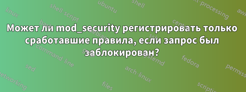 Может ли mod_security регистрировать только сработавшие правила, если запрос был заблокирован?