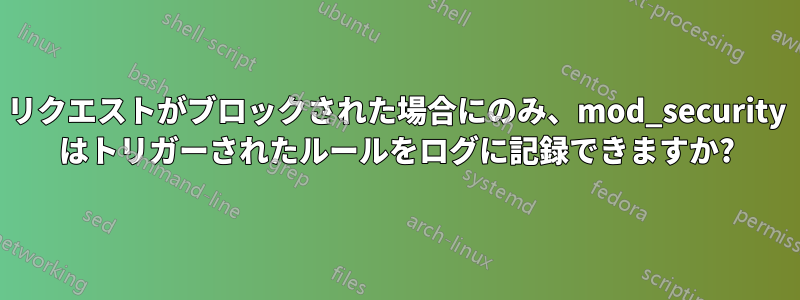 リクエストがブロックされた場合にのみ、mod_security はトリガーされたルールをログに記録できますか?