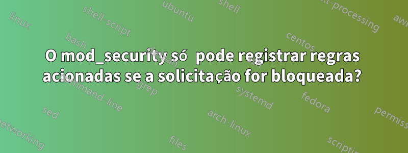 O mod_security só pode registrar regras acionadas se a solicitação for bloqueada?