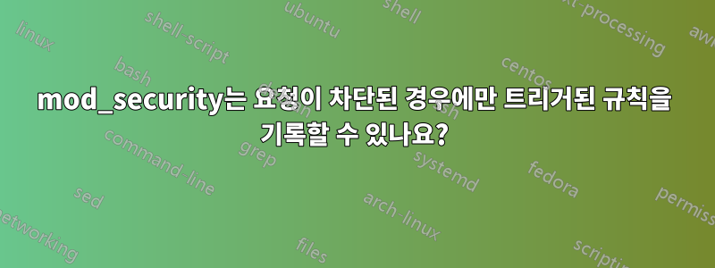 mod_security는 요청이 차단된 경우에만 트리거된 규칙을 기록할 수 있나요?