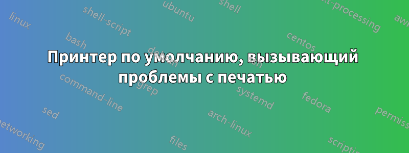 Принтер по умолчанию, вызывающий проблемы с печатью