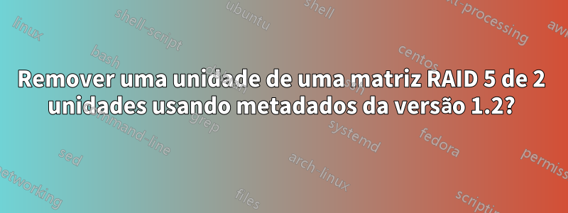 Remover uma unidade de uma matriz RAID 5 de 2 unidades usando metadados da versão 1.2?