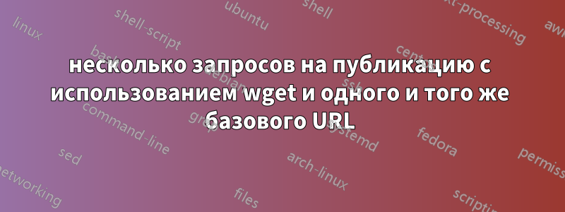 несколько запросов на публикацию с использованием wget и одного и того же базового URL