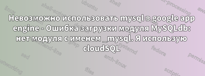 Невозможно использовать mysql в google app engine - Ошибка загрузки модуля MySQLdb: нет модуля с именем _mysql. Я использую cloudSQL