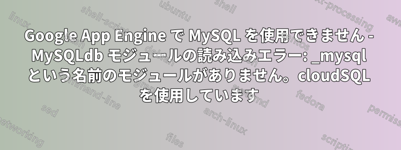 Google App Engine で MySQL を使用できません - MySQLdb モジュールの読み込みエラー: _mysql という名前のモジュールがありません。cloudSQL を使用しています