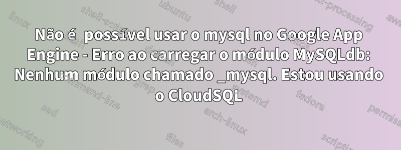 Não é possível usar o mysql no Google App Engine - Erro ao carregar o módulo MySQLdb: Nenhum módulo chamado _mysql. Estou usando o CloudSQL