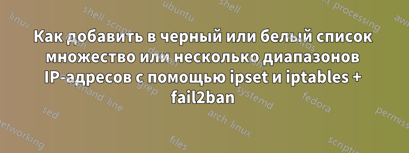 Как добавить в черный или белый список множество или несколько диапазонов IP-адресов с помощью ipset и iptables + fail2ban