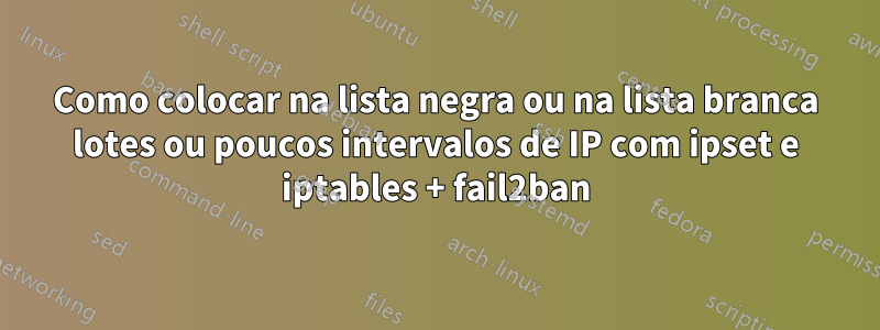 Como colocar na lista negra ou na lista branca lotes ou poucos intervalos de IP com ipset e iptables + fail2ban