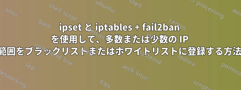 ipset と iptables + fail2ban を使用して、多数または少数の IP 範囲をブラックリストまたはホワイトリストに登録する方法