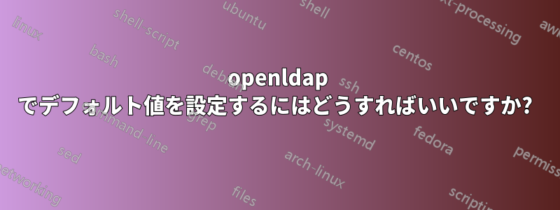 openldap でデフォルト値を設定するにはどうすればいいですか? 