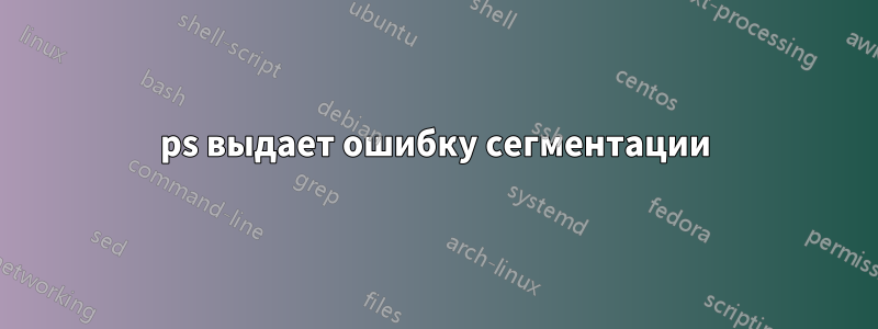 ps выдает ошибку сегментации