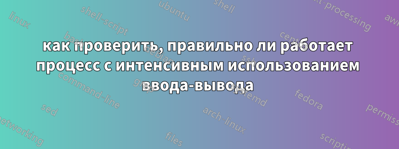 как проверить, правильно ли работает процесс с интенсивным использованием ввода-вывода