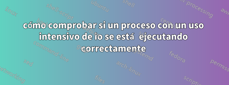 cómo comprobar si un proceso con un uso intensivo de io se está ejecutando correctamente