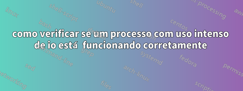 como verificar se um processo com uso intenso de io está funcionando corretamente