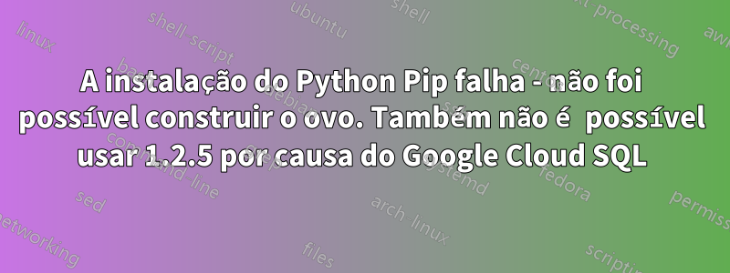 A instalação do Python Pip falha - não foi possível construir o ovo. Também não é possível usar 1.2.5 por causa do Google Cloud SQL